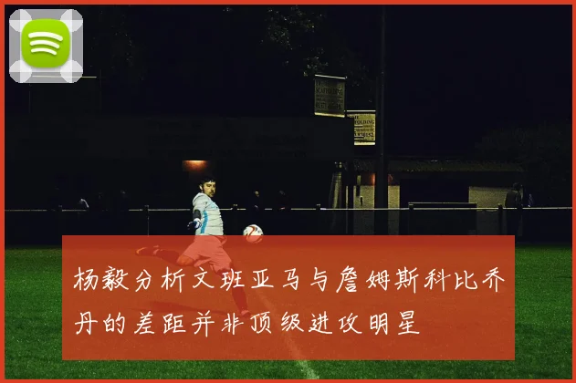 杨毅分析文班亚马与詹姆斯科比乔丹的差距并非顶级进攻明星