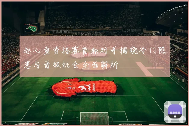 赵心童资格赛首轮对手揭晓冷门隐患与晋级机会全面解析