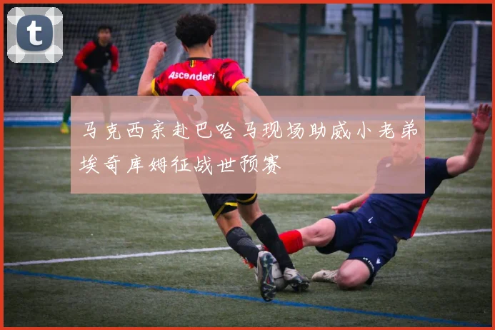 马克西亲赴巴哈马现场助威小老弟埃奇库姆征战世预赛