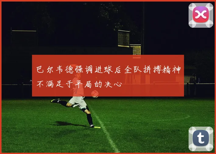 巴尔韦德强调进球后全队拼搏精神不满足于平局的决心