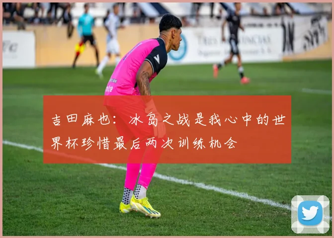 吉田麻也：冰岛之战是我心中的世界杯珍惜最后两次训练机会