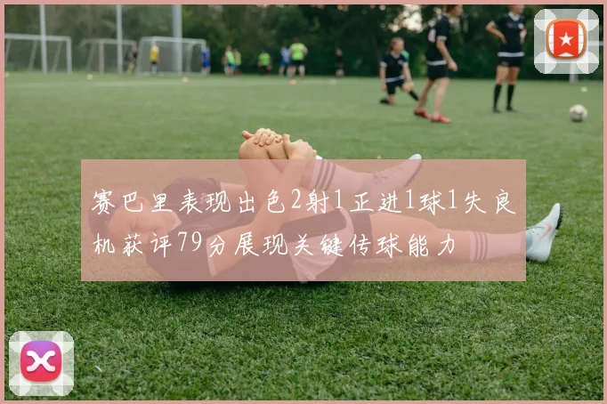 赛巴里表现出色2射1正进1球1失良机获评79分展现关键传球能力
