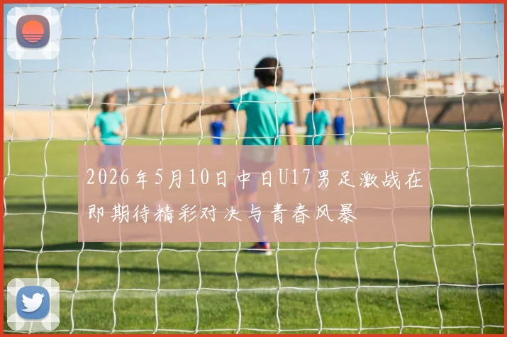 2026年5月10日中日U17男足激战在即期待精彩对决与青春风暴