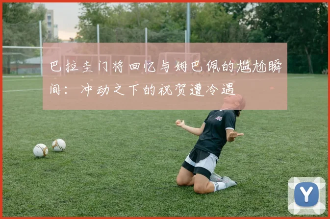 巴拉圭门将回忆与姆巴佩的尴尬瞬间：冲动之下的祝贺遭冷遇