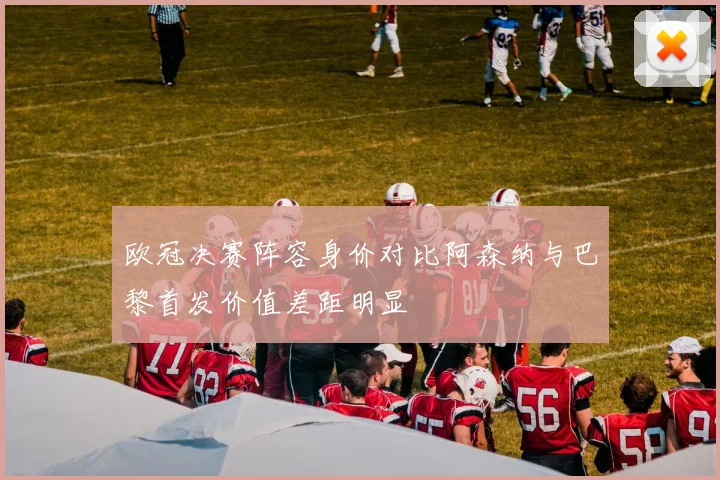欧冠决赛阵容身价对比阿森纳与巴黎首发价值差距明显