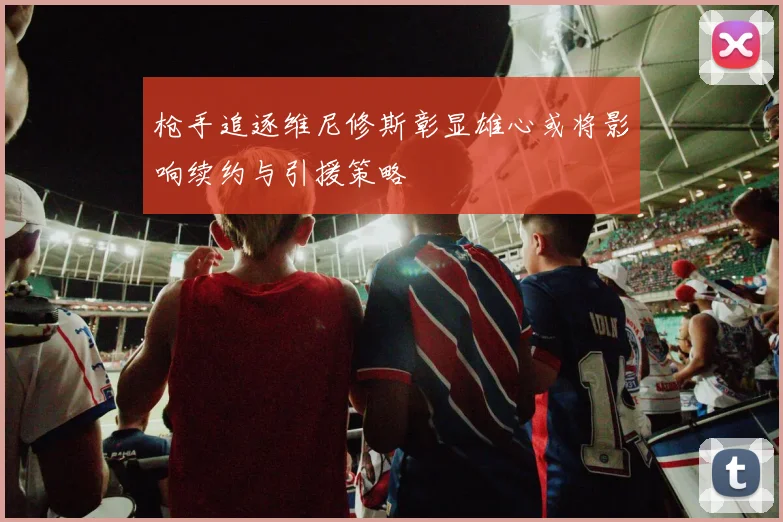 枪手追逐维尼修斯彰显雄心或将影响续约与引援策略