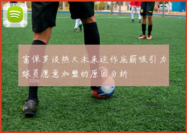 富保罗谈热火未来运作底薪吸引力球员愿意加盟的原因分析