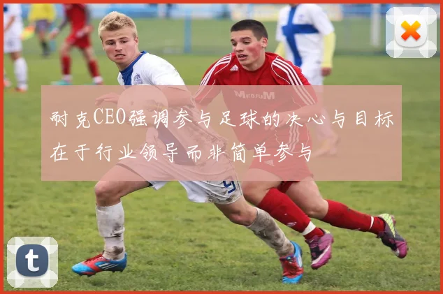 耐克CEO强调参与足球的决心与目标在于行业领导而非简单参与