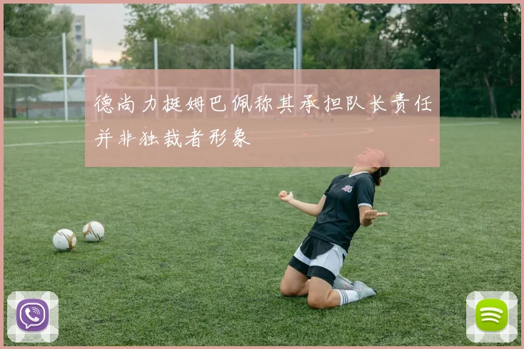 德尚力挺姆巴佩称其承担队长责任并非独裁者形象