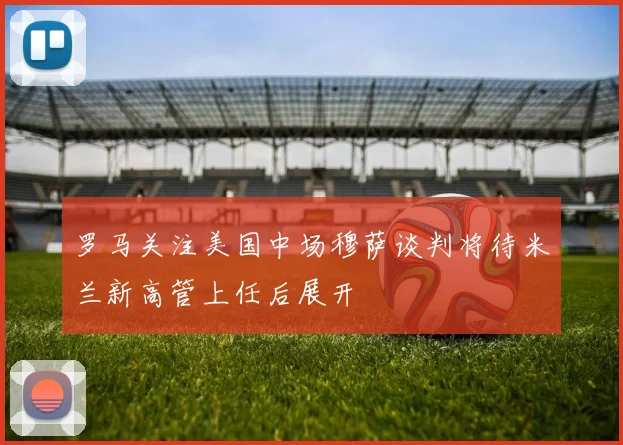 罗马关注美国中场穆萨谈判将待米兰新高管上任后展开