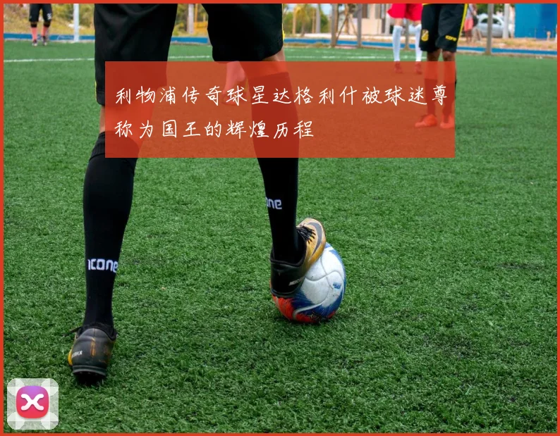 利物浦传奇球星达格利什被球迷尊称为国王的辉煌历程