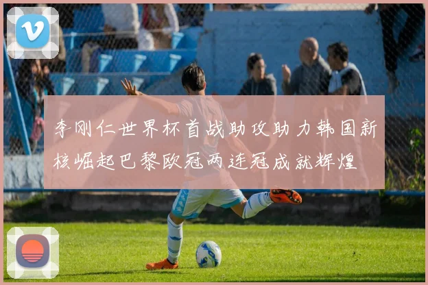 李刚仁世界杯首战助攻助力韩国新核崛起巴黎欧冠两连冠成就辉煌