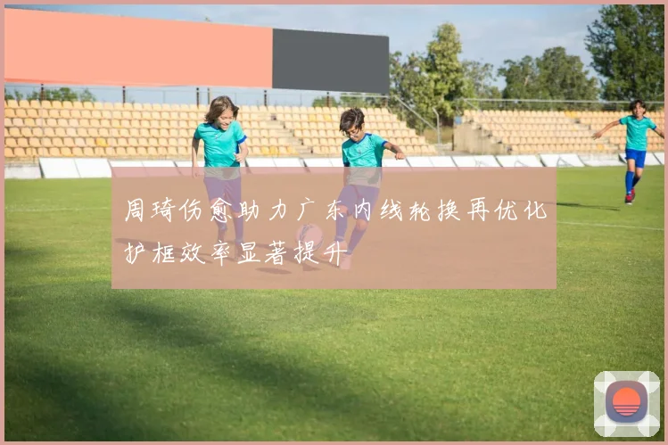 周琦伤愈助力广东内线轮换再优化护框效率显著提升