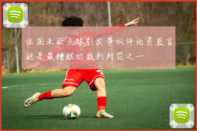 法国未获点球引发争议评论员直言这是最糟糕的裁判判罚之一