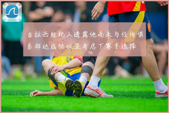 吉拉西经纪人透露他尚未与任何俱乐部达成协议正考虑下赛季选择