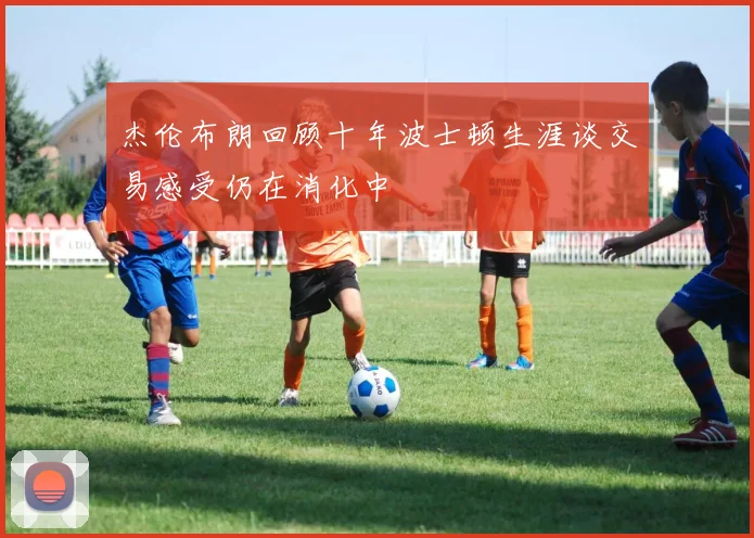 杰伦布朗回顾十年波士顿生涯谈交易感受仍在消化中