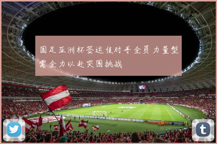 国足亚洲杯签运佳对手全员力量型需全力以赴突围挑战