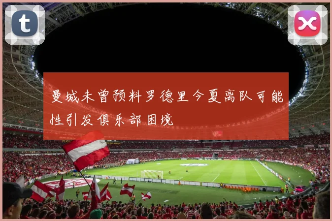 曼城未曾预料罗德里今夏离队可能性引发俱乐部困境
