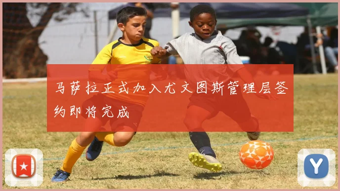 马萨拉正式加入尤文图斯管理层签约即将完成