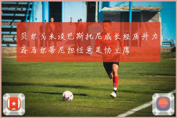 贝尔戈米谈巴斯托尼成长经历并力荐马尔蒂尼担任意足协主席