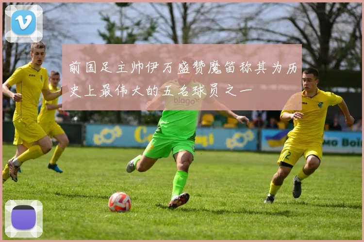 前国足主帅伊万盛赞魔笛称其为历史上最伟大的五名球员之一