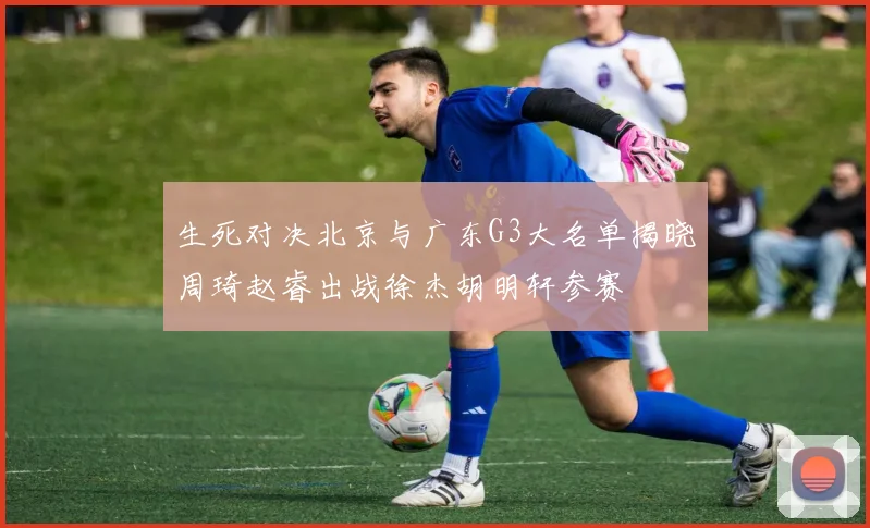 生死对决北京与广东G3大名单揭晓周琦赵睿出战徐杰胡明轩参赛