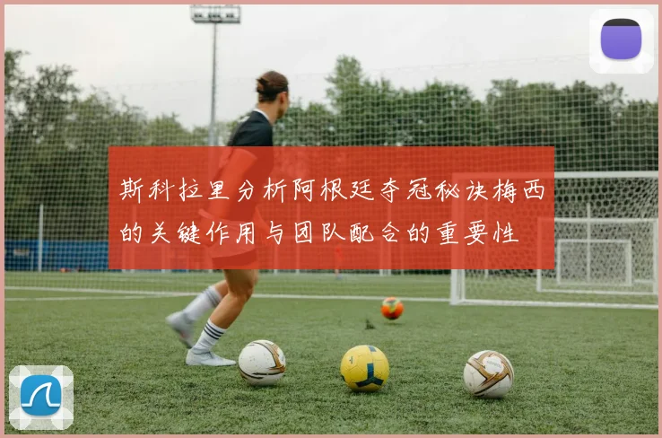 斯科拉里分析阿根廷夺冠秘诀梅西的关键作用与团队配合的重要性