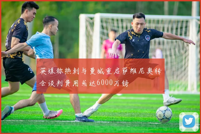 英媒称热刺与曼城重启萨维尼奥转会谈判费用或达6000万镑
