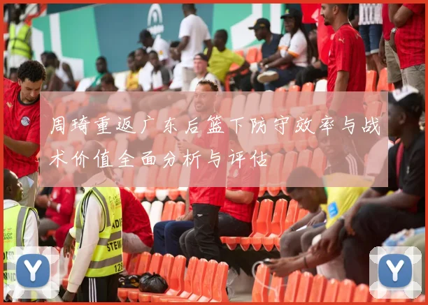 周琦重返广东后篮下防守效率与战术价值全面分析与评估