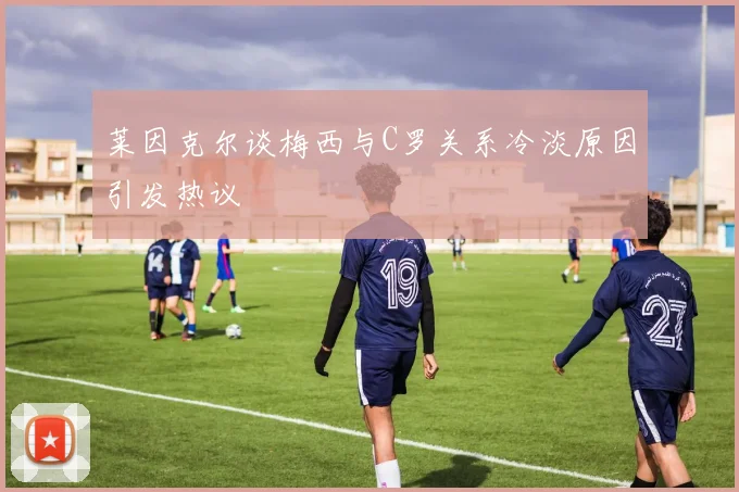 莱因克尔谈梅西与C罗关系冷淡原因引发热议