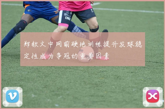 郑钦文中网前硬地训练提升发球稳定性成为争冠的重要因素