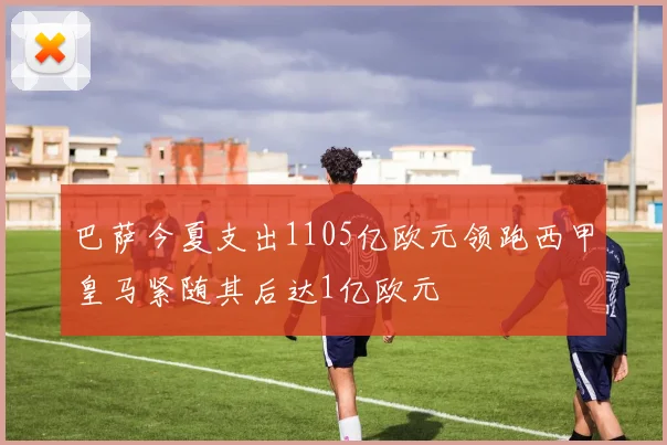 巴萨今夏支出1105亿欧元领跑西甲皇马紧随其后达1亿欧元