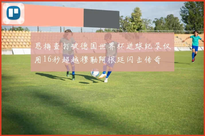 恩梅查打破德国世界杯进球纪录仅用16秒超越穆勒阿根廷闪击传奇