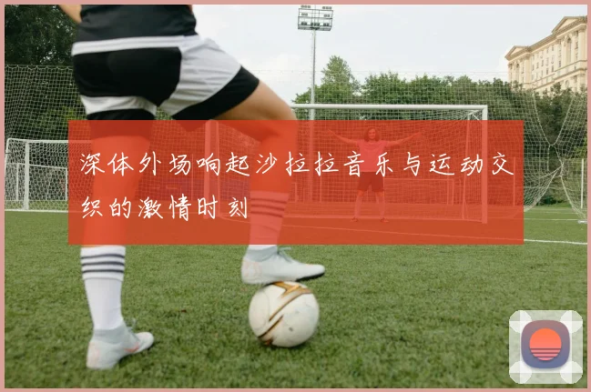 深体外场响起沙拉拉音乐与运动交织的激情时刻